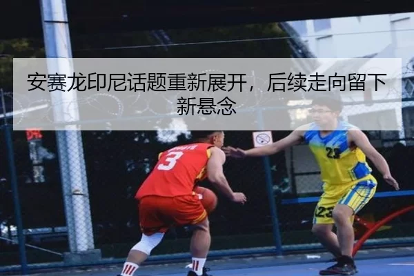 安赛龙印尼话题重新展开，后续走向留下新悬念